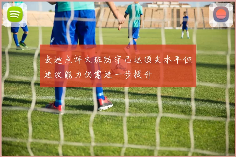 麦迪点评文班防守已达顶尖水平但进攻能力仍需进一步提升