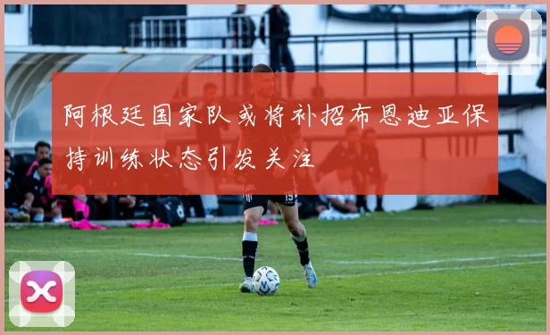 阿根廷国家队或将补招布恩迪亚保持训练状态引发关注