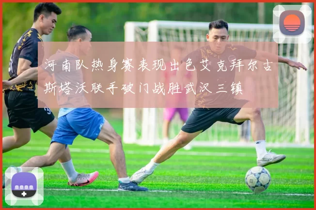 河南队热身赛表现出色艾克拜尔古斯塔沃联手破门战胜武汉三镇