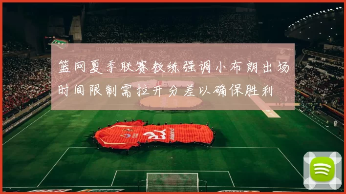篮网夏季联赛教练强调小布朗出场时间限制需拉开分差以确保胜利