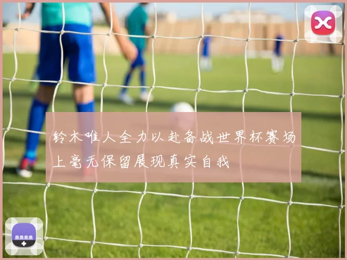 铃木唯人全力以赴备战世界杯赛场上毫无保留展现真实自我