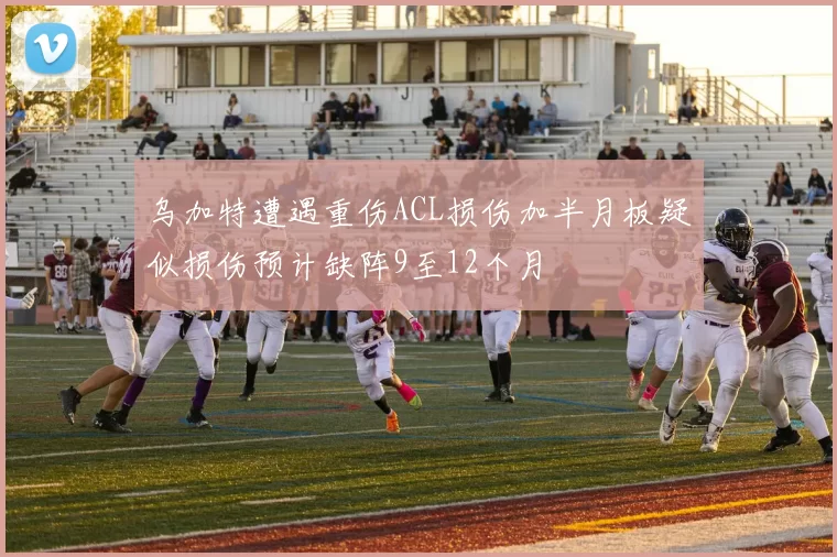 乌加特遭遇重伤ACL损伤加半月板疑似损伤预计缺阵9至12个月