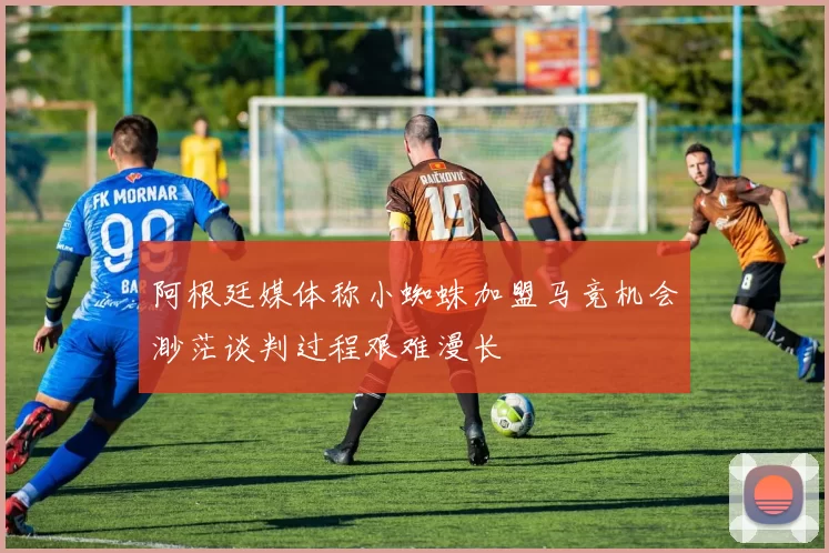 阿根廷媒体称小蜘蛛加盟马竞机会渺茫谈判过程艰难漫长