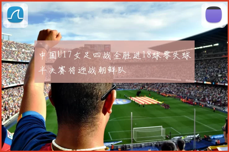 中国U17女足四战全胜进18球零失球半决赛将迎战朝鲜队