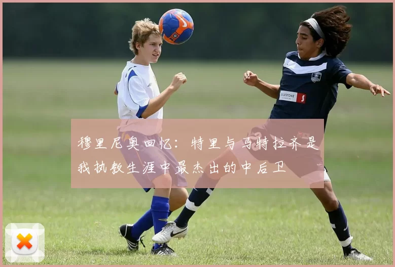 穆里尼奥回忆：特里与马特拉齐是我执教生涯中最杰出的中后卫