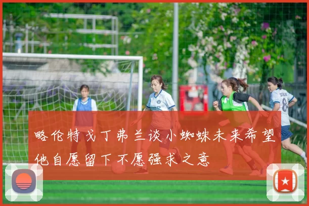 略伦特戈丁弗兰谈小蜘蛛未来希望他自愿留下不愿强求之意