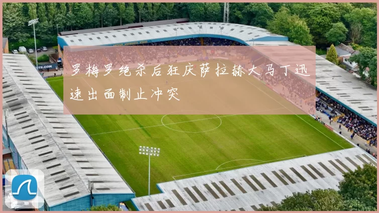 罗梅罗绝杀后狂庆萨拉赫大马丁迅速出面制止冲突