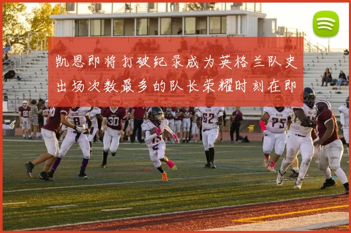 凯恩即将打破纪录成为英格兰队史出场次数最多的队长荣耀时刻在即