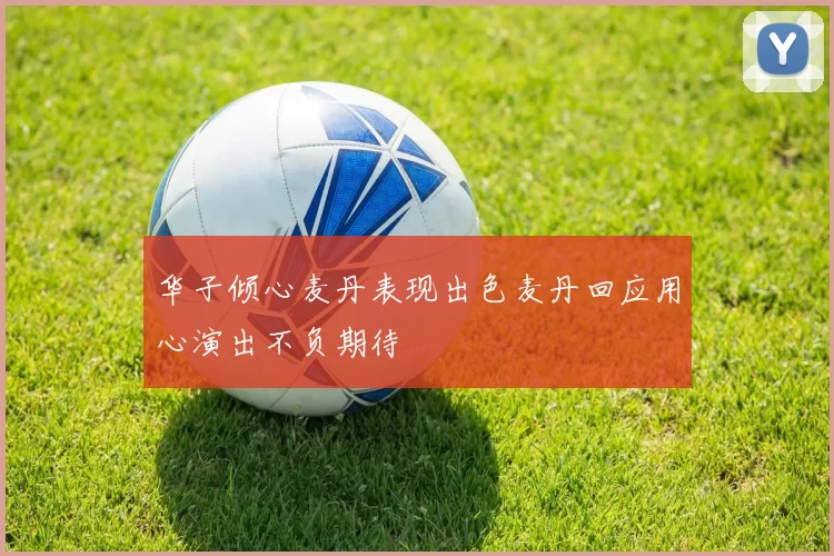 华子倾心麦丹表现出色麦丹回应用心演出不负期待