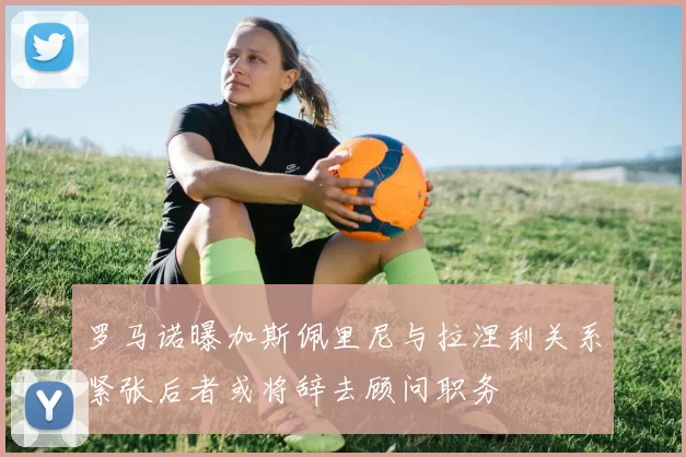 罗马诺曝加斯佩里尼与拉涅利关系紧张后者或将辞去顾问职务
