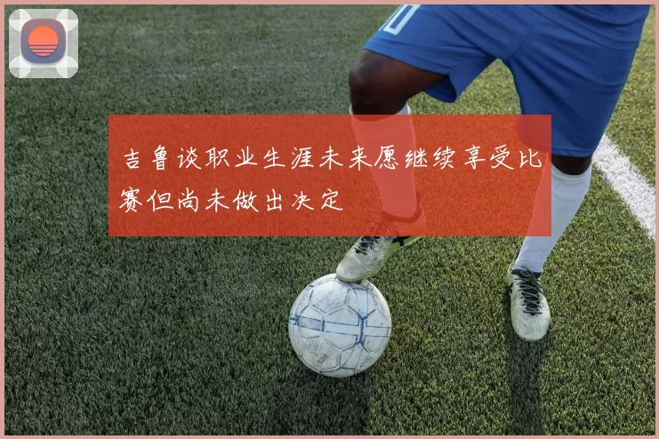 吉鲁谈职业生涯未来愿继续享受比赛但尚未做出决定