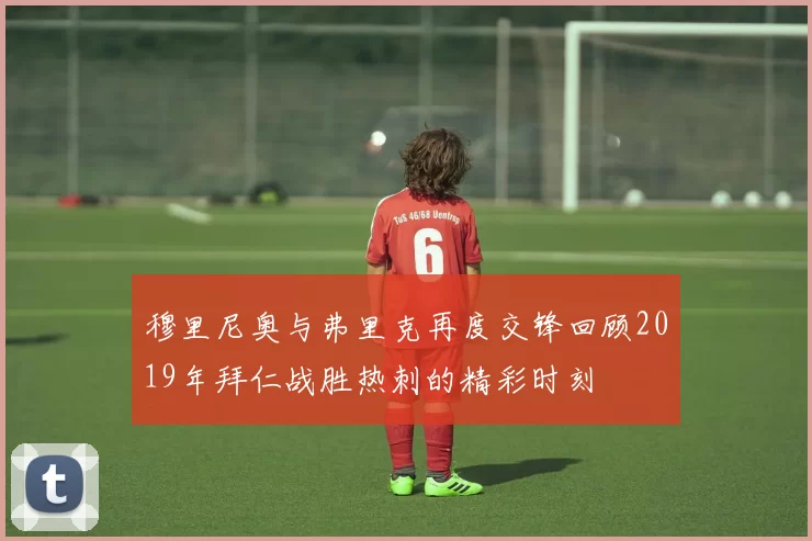 穆里尼奥与弗里克再度交锋回顾2019年拜仁战胜热刺的精彩时刻