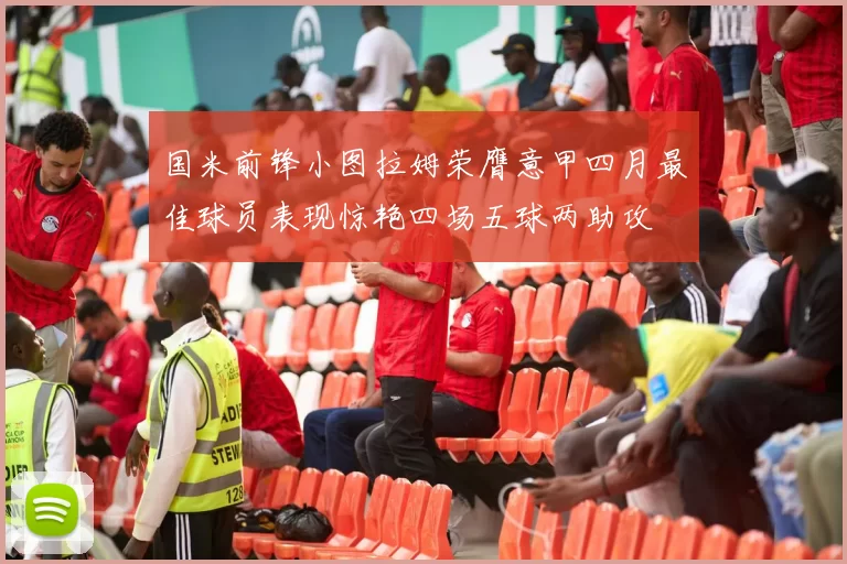 国米前锋小图拉姆荣膺意甲四月最佳球员表现惊艳四场五球两助攻