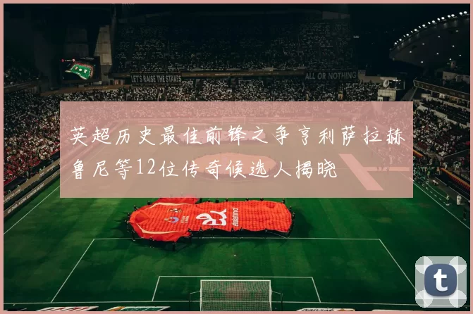 英超历史最佳前锋之争亨利萨拉赫鲁尼等12位传奇候选人揭晓