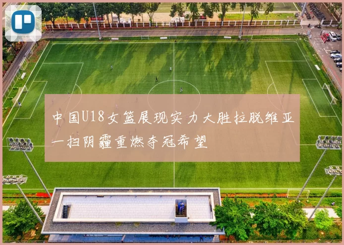 中国U18女篮展现实力大胜拉脱维亚一扫阴霾重燃夺冠希望