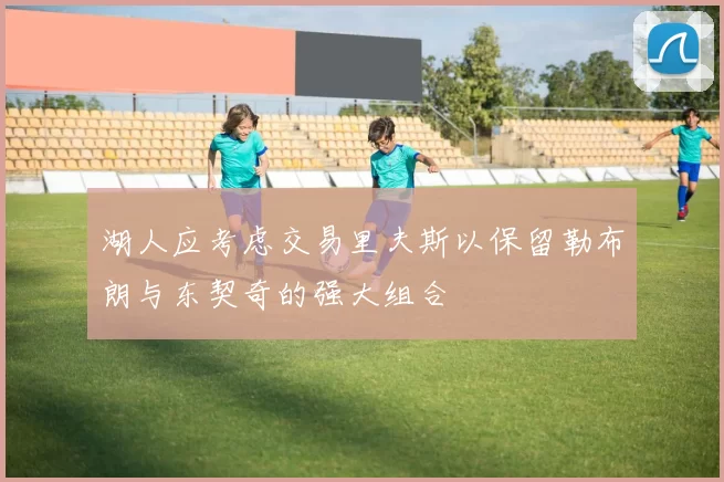 湖人应考虑交易里夫斯以保留勒布朗与东契奇的强大组合
