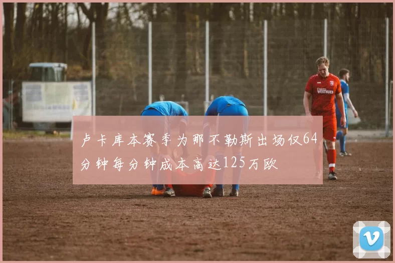 卢卡库本赛季为那不勒斯出场仅64分钟每分钟成本高达125万欧