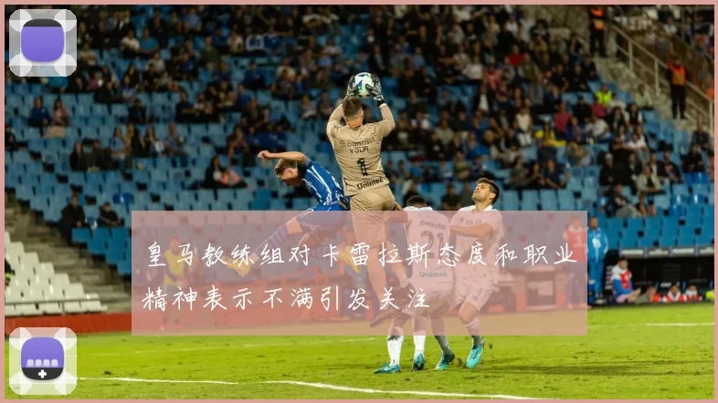 皇马教练组对卡雷拉斯态度和职业精神表示不满引发关注