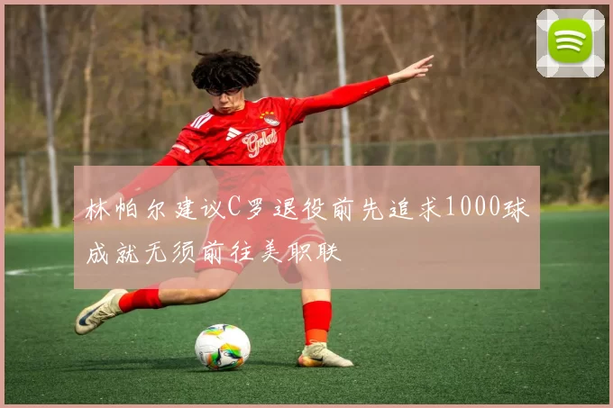 林帕尔建议C罗退役前先追求1000球成就无须前往美职联