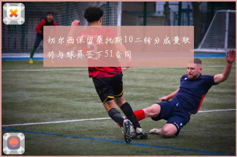 切尔西保留桑托斯10二转分成曼联将与球员签下51合同