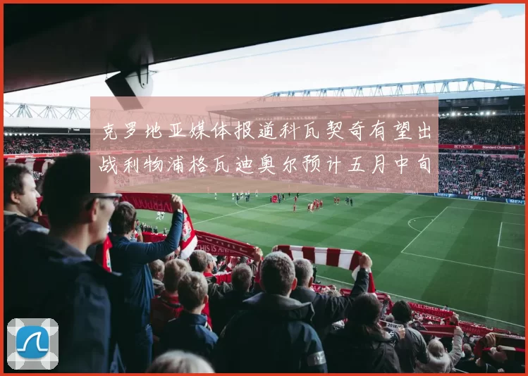 克罗地亚媒体报道科瓦契奇有望出战利物浦格瓦迪奥尔预计五月中旬回归