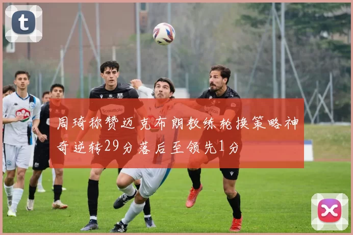 周琦称赞迈克布朗教练轮换策略神奇逆转29分落后至领先1分