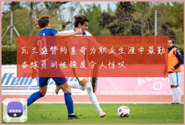 瓦兰盛赞约基奇为职业生涯中最勤奋球员训练强度令人惊叹